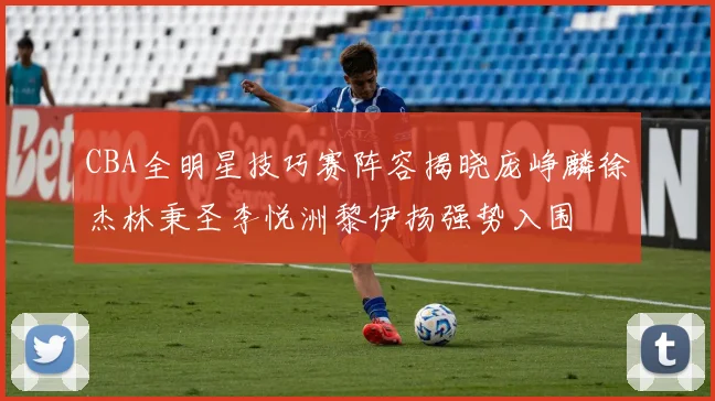 CBA全明星技巧赛阵容揭晓庞峥麟徐杰林秉圣李悦洲黎伊扬强势入围