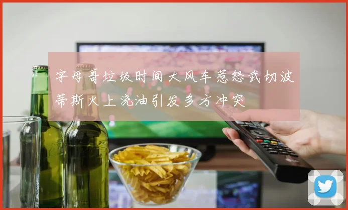 字母哥垃圾时间大风车惹怒武切波蒂斯火上浇油引发多方冲突