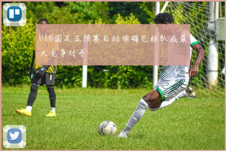 U16国足亚预赛目标明确巴林队成最大竞争对手
