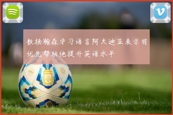 教杨瀚森学习语言阿夫迪亚表示将优先帮助他提升英语水平
