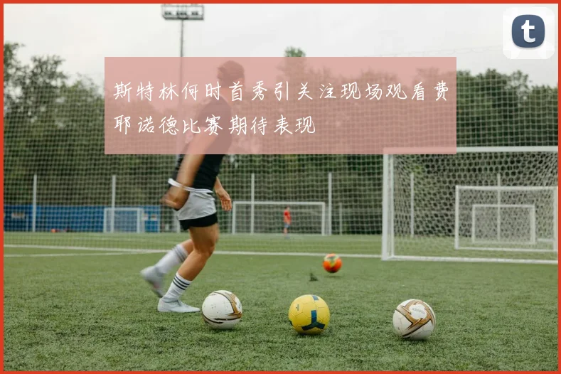 斯特林何时首秀引关注现场观看费耶诺德比赛期待表现