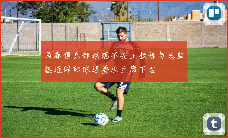 马赛俱乐部动荡不安主教练与总监接连辞职球迷要求主席下台