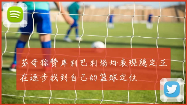 芬奇称赞库利巴利场均表现稳定正在逐步找到自己的篮球定位
