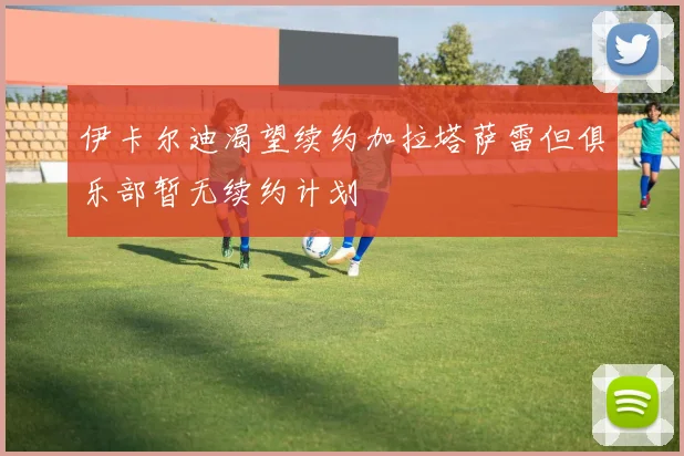 伊卡尔迪渴望续约加拉塔萨雷但俱乐部暂无续约计划