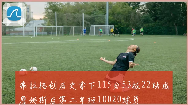 弗拉格创历史拿下115分53板22助成詹姆斯后第二年轻10020球员