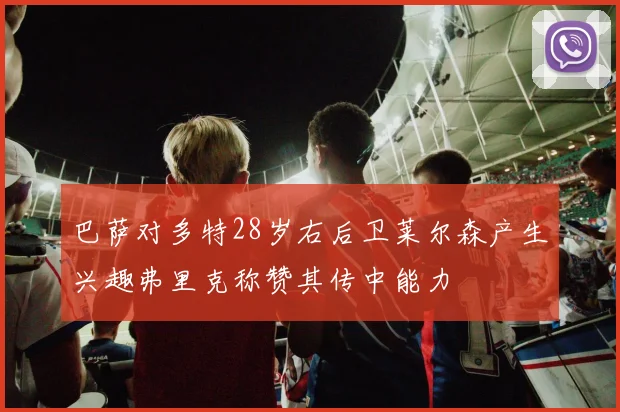 巴萨对多特28岁右后卫莱尔森产生兴趣弗里克称赞其传中能力