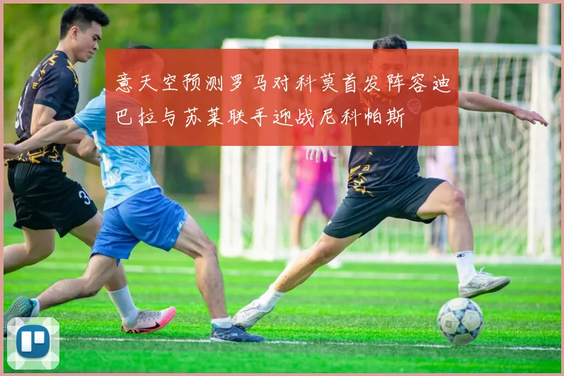 意天空预测罗马对科莫首发阵容迪巴拉与苏莱联手迎战尼科帕斯