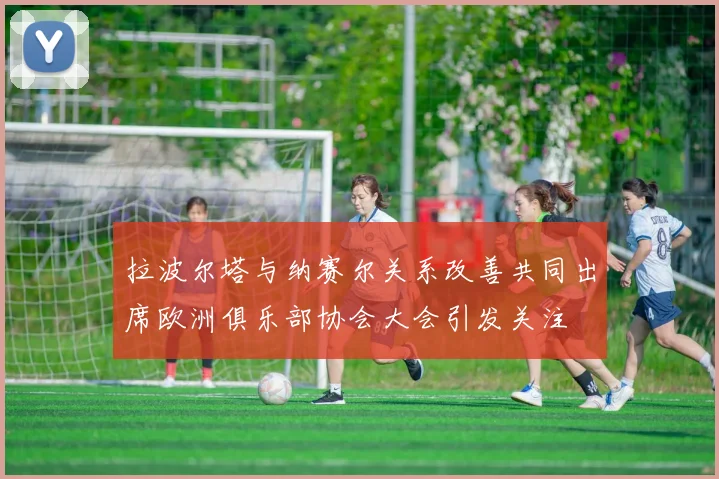 拉波尔塔与纳赛尔关系改善共同出席欧洲俱乐部协会大会引发关注