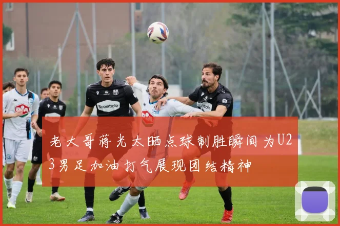 老大哥蒋光太晒点球制胜瞬间为U23男足加油打气展现团结精神