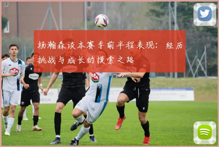 杨瀚森谈本赛季前半程表现：经历挑战与成长的摸索之路