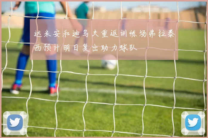 达米安和迪乌夫重返训练场弗拉泰西预计明日复出助力球队