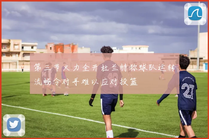 第三节火力全开杜兰特称球队运转流畅令对手难以应对投篮