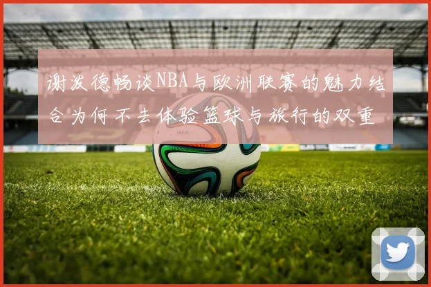 谢泼德畅谈NBA与欧洲联赛的魅力结合为何不去体验篮球与旅行的双重乐趣
