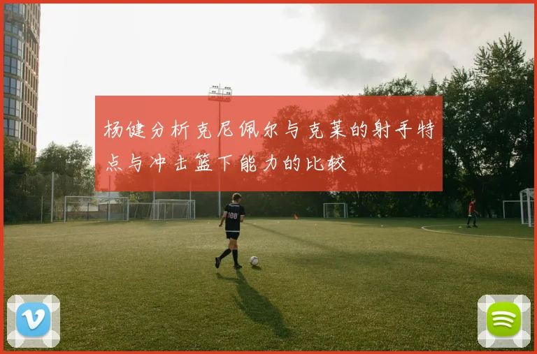杨健分析克尼佩尔与克莱的射手特点与冲击篮下能力的比较