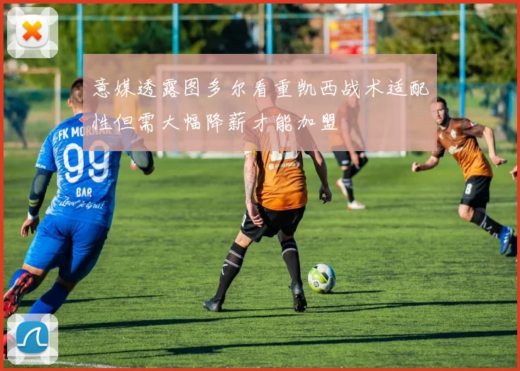 意媒透露图多尔看重凯西战术适配性但需大幅降薪才能加盟