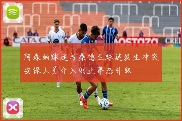 阿森纳球迷与桑德兰球迷发生冲突安保人员介入制止事态升级